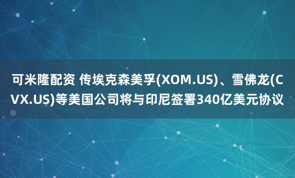 可米隆配资 传埃克森美孚(XOM.US)、雪佛龙(CVX.US)等美国公司将与印尼签署340亿美元协议