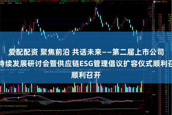 爱配配资 聚焦前沿 共话未来——第二届上市公司可持续发展研讨会暨供应链ESG管理倡议扩容仪式顺利召开